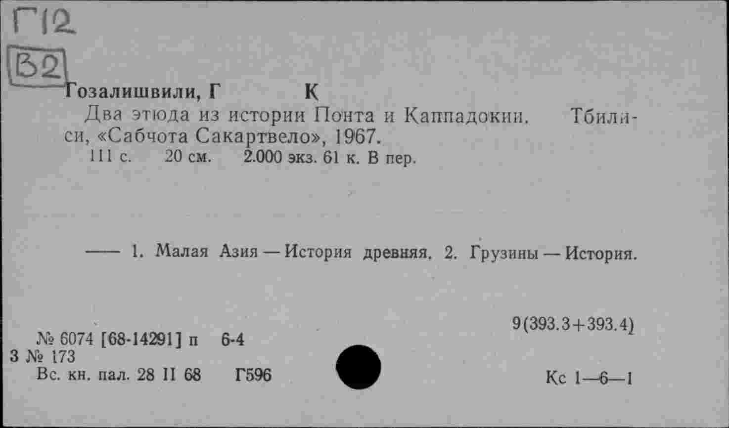 ﻿П2.

озалишвили,
Г
К
Два этюда из истории Понта и Каппадокии, си, «Сабчота Сакартвело», 1967.
111с.	20 см. 2.000 экз. 61 к. В пер.
Тбили-
---- 1. Малая Азия — История древняя. 2. Грузины — История.
№ 6074 [68-14201] п
3 № 173
Вс. кн. пал. 28 II 68
6-4
Г596
9(393.3+393.4)
Кс 1-6—1